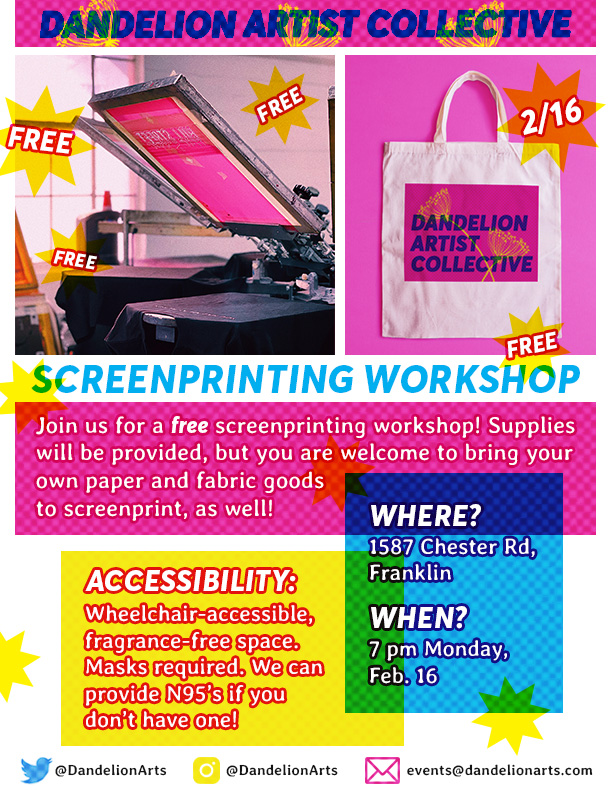 A brightly-colored flyer for a free screenprinting workshop being hosted by the Dandelion Artist Collective. The text reads Free, 2/16. Join us for a free screenprinting workshop! Supplies will be provided, but you are welcome to bring your own paper and fabric goods to screenprint, as well! Where? 1587 Chester Rd, Franklin. When? 7 pm Monday, Feb. 16. Accessibility: Wheelchair-accessible, fragrance-free space. Masks required. We can provide N95's if you don't have one!