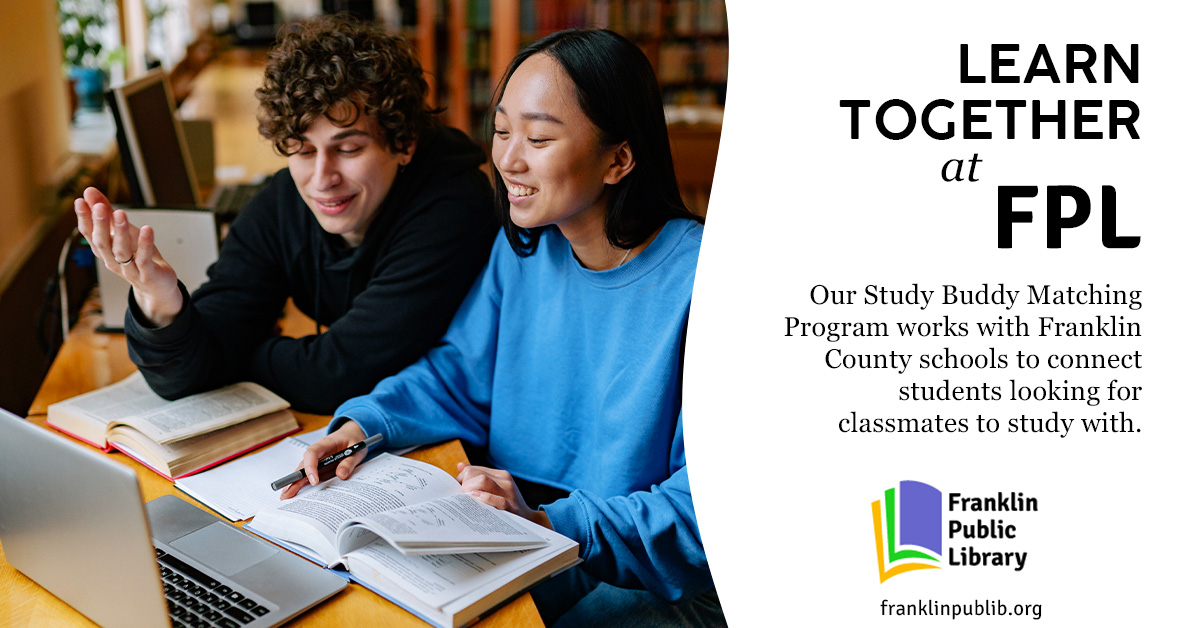 An image showing two people in a library, looking at a laptop and textbook together and smiling. Text beside them reads Learn together at FPL. Our Study Buddy Matching Program works with Franklin County schools to connect students looking for classmates to study with.